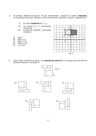8
5. El cuadrado ABCD de la figura 4 ha sido transformado, mediante un vector traslación,
en el cuadrado achurado. ¿Cuál(es) de las afirmaciones siguientes es(son) verdadera(s) ?
I) El vector traslación fue T(2,0).
II) Los puntos B y C permanecen
invariantes.
III) El área del cuadrado permanece
constante.
A) Sólo I
B) Sólo I y II
C) Sólo I y III
D) Sólo II y III
E) I, II y III
6. ¿Qué figura se obtiene al aplicar una rotación de centro O y un ángulo de giro de 90º, en
sentido antihorario, a la figura 5?
A) B) C)
D) E)
O
fig. 5
y
4
2
-2 2
fig. 4
B
C
A
D
 