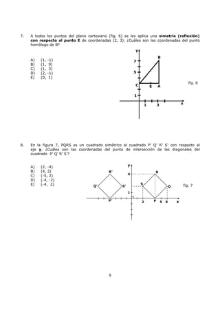 9
7. A todos los puntos del plano cartesiano (fig. 6) se les aplica una simetría (reflexión)
con respecto al punto E de coordenadas (2, 3). ¿Cuáles son las coordenadas del punto
homólogo de B?
A) (1, -1)
B) (1, 0)
C) (1, 3)
D) (2, -1)
E) (0, 1)
8. En la figura 7, PQRS es un cuadrado simétrico al cuadrado P’ Q’ R’ S’ con respecto al
eje y. ¿Cuáles son las coordenadas del punto de intersección de las diagonales del
cuadrado P’ Q’ R’ S’?
A) (2, -4)
B) (4, 2)
C) (-5, 2)
D) (-4, -2)
E) (-4, 2)
R’ R
S
S’
P
Q
P’
Q’
y
4
1
2 5 x6
fig. 7
fig. 6
AE
B
C
y
x
5
1
1 3
7
 
