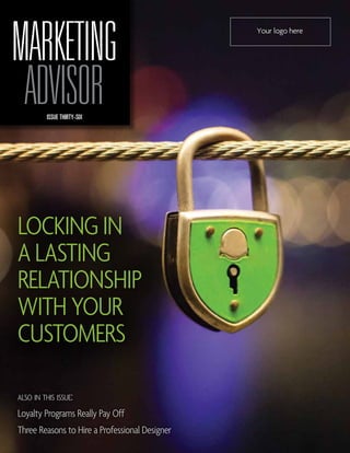 MARKETING                                       Your logo here




 ADVISOR  ISSUE THIRTY-SIX




Locking in
a Lasting
Relationship
with your
customers

also in this issue:
Loyalty Programs Really Pay Off
Three Reasons to Hire a Professional Designer
 