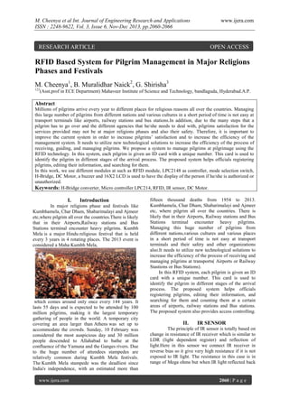 M. Cheenya et al Int. Journal of Engineering Research and Applications
ISSN : 2248-9622, Vol. 3, Issue 6, Nov-Dec 2013, pp.2060-2066

RESEARCH ARTICLE

www.ijera.com

OPEN ACCESS

RFID Based System for Pilgrim Management in Major Religions
Phases and Festivals
M. Cheenya1, B. Muralidhar Naick2, G. Shirisha3
123

(Asst.prof in ECE Department) Mahaveer Institute of Science and Technology, bandlaguda, Hyderabad.A.P.

Abstract
Millions of pilgrims arrive every year to different places for religious reasons all over the countries. Managing
this large number of pilgrims from different nations and various cultures in a short period of time is not easy at
transport terminals like airports, railway stations and bus stations.In addition, due to the many steps that a
pilgrim has to go over and the different agencies that he/she needs to deal with, pilgrims satisfaction for the
services provided may not be at major religions phases and also their safety. Therefore, it is important to
improve the current system in order to increase pilgrims’ satisfaction and to increase the efficiency of the
management system. It needs to utilize new technological solutions to increase the efficiency of the process of
receiving, guiding, and managing pilgrims. We propose a system to manage pilgrims at pilgrimage using the
RFID technology. In this system, each pilgrim is given an ID card with a unique number. This card is used to
identify the pilgrim in different stages of the arrival process. The proposed system helps officials registering
pilgrims, editing their information, and searching for them.
In this work, we use different modules at such as RFID module, LPC2148 as controller, mode selection switch,
H-Bridge, DC Motor, a buzzer and 16X2 LCD is used to have the display of the person if he/she is authorized or
unauthorized.
Keywords: H-Bridge converter, Micro controller LPC214, RFID, IR sensor, DC Motor.

I.

Introduction

In major religions phase and festivals like
Kumbhamela, Char Dham, Shabarimalayi and Ajmeer
etc,where pilgrim all over the countries.There is likely
that in their Airports,Railway stations and Bus
Stations terminal encounter heavy pilgrims. Kumbh
Mela is a major Hindu religious festival that is held
every 3 years in 4 rotating places. The 2013 event is
considered a Maha Kumbh Mela,

which comes around only once every 144 years. It
lasts 55 days and is expected to be attended by 100
million pilgrims, making it the largest temporary
gathering of people in the world. A temporary city
covering an area larger than Athens was set up to
accommodate the crowds. Sunday, 10 February was
considered the most auspicious day and 30 million
people descended to Allahabad to bathe at the
confluence of the Yamuna and the Ganges rivers. Due
to the huge number of attendees stampedes are
relatively common during Kumbh Mela festivals.
The Kumbh Mela stampede was the deadliest since
India's independence, with an estimated more than
www.ijera.com

fifteen thousand deaths from 1954 to 2013.
Kumbhamela, Char Dham, Shabarimalayi and Ajmeer
etc, where pilgrim all over the countries. There is
likely that in their Airports, Railway stations and Bus
Stations terminal encounter heavy pilgrims.
Managing this huge number of pilgrims from
different nations,various cultures and various places
in a short period of time is not easy at transport
terminals and their safety and other organizations
also.It needs to utilize new technological solutions to
increase the efficiency of the process of receiving and
managing pilgrims at transports( Airports or Railway
Stastions or Bus Stations).
In this RFID system, each pilgrim is given an ID
card with a unique number. This card is used to
identify the pilgrim in different stages of the arrival
process. The proposed system helps officials
registering pilgrims, editing their information, and
searching for them and counting them at a certain
areas of airports, railway stations and Bus stations.
The proposed system also provides access controlling.

II.

IR SENSOR

The principle of IR sensor is totally based on
change in resistance of IR receiver which is similar to
LDR (light dependent register) and reflection of
light.Here in this sensor we connect IR receiver in
reverse bias so it give very high resistance if it is not
exposed to IR light. The resistance in this case is in
range of Mega ohms but when IR light reflected back

2060 | P a g e

 