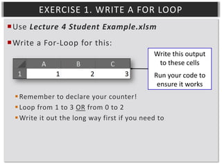 EXERCISE 1. WRITE A FOR LOOP
Use Lecture 4 Student Example.xlsm
Write a For-Loop for this:
Write this output
to these cells
Run your code to
ensure it works
 Remember to declare your counter!
 Loop from 1 to 3 OR from 0 to 2
 Write it out the long way first if you need to

 