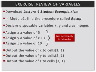 EXERCISE. REVIEW OF VARIABLES
Download Lecture 4 Student Example.xlsm
In Module1, find the procedure called Recap
Declare disposable variables x, y and z as integer.
Assign x a value of 5
Assign y a value of x + z
Assign z a value of 10

Not necessarily
in this order

Output the value of x to cells(1, 1)
Output the value of y to cells(2, 1)
Output the value of z to cells (3, 1)

 