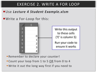 EXERCISE 2. WRITE A FOR LOOP
Use Lecture 4 Student Example.xlsm
Write a For-Loop for this:
Write this output
to these cells
(‘E’ is column 5)
Run your code to
ensure it works
 Remember to declare your counter!
 Count your loop from 1 to 5 OR from 0 to 4
 Write it out the long way first if you need to

 