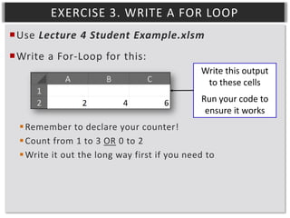 EXERCISE 3. WRITE A FOR LOOP
Use Lecture 4 Student Example.xlsm
Write a For-Loop for this:
Write this output
to these cells
Run your code to
ensure it works
 Remember to declare your counter!
 Count from 1 to 3 OR 0 to 2
 Write it out the long way first if you need to

 