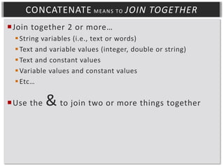 CONCATENATE M EA N S TO JOIN TOGETHER
Join together 2 or more…
 String variables (i.e., text or words)
 Text and variable values (integer, double or string)
 Text and constant values
 Variable values and constant values
 Etc…

Use the

& to join two or more things together

 