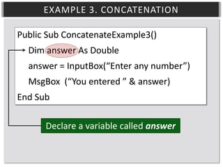 EXAMPLE 3. CONCATENATION
Public Sub ConcatenateExample3()
Dim answer As Double
answer = InputBox(“Enter any number”)
MsgBox (“You entered ” & answer)
End Sub
Declare a variable called answer

 