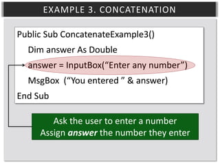 EXAMPLE 3. CONCATENATION
Public Sub ConcatenateExample3()
Dim answer As Double
answer = InputBox(“Enter any number”)
MsgBox (“You entered ” & answer)
End Sub
Ask the user to enter a number
Assign answer the number they enter

 