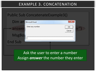 EXAMPLE 3. CONCATENATION
Public Sub ConcatenateExample3()
Dim answer As Double
answer = InputBox(“Enter any number”)
MsgBox (“You entered ” & answer)
End Sub
Ask the user to enter a number
Assign answer the number they enter

 