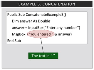EXAMPLE 3. CONCATENATION
Public Sub ConcatenateExample3()
Dim answer As Double
answer = InputBox(“Enter any number”)
MsgBox (“You entered ” & answer)
End Sub
The text in “ ”

 