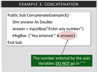 EXAMPLE 3. CONCATENATION
Public Sub ConcatenateExample3()
Dim answer As Double
answer = InputBox(“Enter any number”)
MsgBox (“You entered ” & answer)
End Sub
The number entered by the user
Variables DO NOT go in “ ”

 