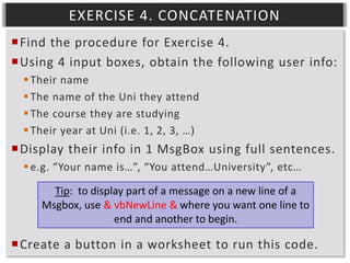 EXERCISE 4. CONCATENATION
Find the procedure for Exercise 4.
Using 4 input boxes, obtain the following user info:
 Their name
 The name of the Uni they attend
 The course they are studying
 Their year at Uni (i.e. 1, 2, 3, …)

Display their info in 1 MsgBox using full sentences.
 e.g. “Your name is…”, “You attend…University”, etc…
Tip: to display part of a message on a new line of a
Msgbox, use & vbNewLine & where you want one line to
end and another to begin.

Create a button in a worksheet to run this code.

 