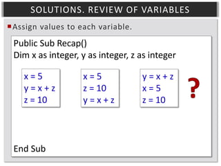 SOLUTIONS. REVIEW OF VARIABLES
Assign values to each variable.

Public Sub Recap()
Dim x as integer, y as integer, z as integer
x=5
y=x+z
z = 10

End Sub

x=5
z = 10
y=x+z

y=x+z
x=5
z = 10

 