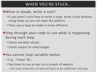 WHEN YOU’RE STUCK…
When in doubt, write it out!!
 If you aren’t sure how to write a loop, write it out without
using loops so you can spot the pattern.
 Then use a loop to make it more efficient.

Step through your code to see what is happening
during each loop.
 Check variable values
 Check output to cells/ranges

You cannot loop variable names
 E.g., “mean” & i
 You have to use arrays (in a couple of weeks)
 For now, those bits of code will have to be inefficient and long

 