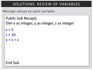 SOLUTIONS. REVIEW OF VARIABLES
Assign values to each variable.

Public Sub Recap()
Dim x as integer, y as integer, z as integer
x=5
z = 10
y=x+z

End Sub

 