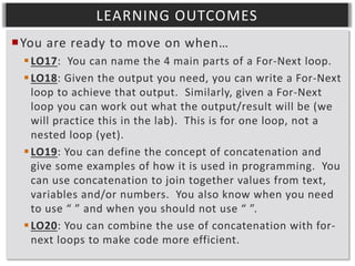 LEARNING OUTCOMES
You are ready to move on when…
 LO17: You can name the 4 main parts of a For-Next loop.
 LO18: Given the output you need, you can write a For-Next
loop to achieve that output. Similarly, given a For-Next
loop you can work out what the output/result will be (we
will practice this in the lab). This is for one loop, not a
nested loop (yet).
 LO19: You can define the concept of concatenation and
give some examples of how it is used in programming. You
can use concatenation to join together values from text,
variables and/or numbers. You also know when you need
to use “ ” and when you should not use “ ”.
 LO20: You can combine the use of concatenation with fornext loops to make code more efficient.

 