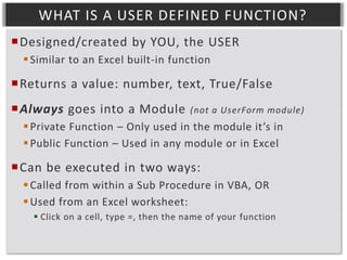WHAT IS A USER DEFINED FUNCTION?
Designed/created by YOU, the USER
 Similar to an Excel built-in function

Returns a value: number, text, True/False
Always goes into a Module

(not a UserForm module)

 Private Function – Only used in the module it’s in
 Public Function – Used in any module or in Excel

Can be executed in two ways:
 Called from within a Sub Procedure in VBA, OR
 Used from an Excel worksheet:
 Click on a cell, type =, then the name of your function

 