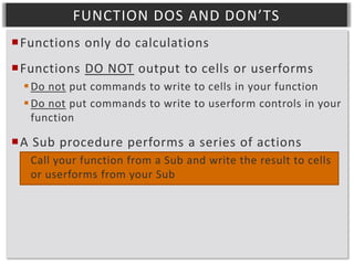 FUNCTION DOS AND DON’TS
Functions only do calculations
Functions DO NOT output to cells or userforms
 Do not put commands to write to cells in your function
 Do not put commands to write to userform controls in your
function

A Sub procedure performs a series of actions
 Call your function from a Sub and write the result to cells
or userforms from your Sub

 