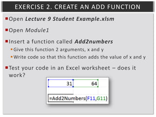 EXERCISE 2. CREATE AN ADD FUNCTION
Open Lecture 9 Student Example.xlsm
Open Module1
Insert a function called Add2numbers
 Give this function 2 arguments, x and y
 Write code so that this function adds the value of x and y

Test your code in an Excel worksheet – does it
work?

 