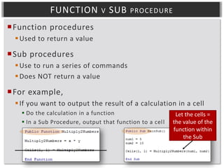 FUNCTION

V

SUB

PROCEDURE

Function procedures
 Used to return a value

Sub procedures
 Use to run a series of commands
 Does NOT return a value

For example,
 If you want to output the result of a calculation in a cell
 Do the calculation in a function
 In a Sub Procedure, output that function to a cel l

Let the cells =
the value of the
function within
the Sub

 