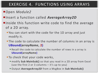 EXERCISE 4. FUNCTIONS USING ARRAYS
Open Module2
Insert a function called AverageArray2D
Inside this function write code to find the average
of a 2D array.
 You can start with the code for the 1D array and just
modify it.
 The code to calculate the number of columns in an array is
UBound(arrayName, 2)
 Recall the code to calculate the number of rows in a array is
Ubound(arrayName)

 To check that your code works,
 modify Sub MainSub() so that you read in a 2D array from Excel
(use the first 2 or 3 columns – it’s up to you)
 Output AverageArray2D from a MsgBox in Sub MainSub()

 