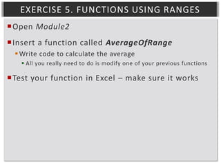 EXERCISE 5. FUNCTIONS USING RANGES
Open Module2
Insert a function called AverageOfRange
 Write code to calculate the average
 All you really need to do is modify one of your previous functions

Test your function in Excel – make sure it works

 