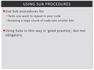 USING SUB PROCEDURES
Use Sub procedures for
 Tasks you want to repeat in your code
 Breaking a large chunk of code into smaller bits

Using Subs in this way is ‘good practice’, but not
obligatory.

 