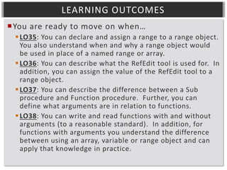 LEARNING OUTCOMES
You are ready to move on when…
 LO35: You can declare and assign a range to a range object.
You also understand when and why a range object would
be used in place of a named range or array.
 LO36: You can describe what the RefEdit tool is used for. In
addition, you can assign the value of the RefEdit tool to a
range object.
 LO37: You can describe the difference between a Sub
procedure and Function procedure. Further, you can
define what arguments are in relation to functions.
 LO38: You can write and read functions with and without
arguments (to a reasonable standard). In addition, for
functions with arguments you understand the difference
between using an array, variable or range object and can
apply that knowledge in practice.

 