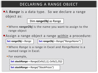 DECLARING A RANGE OBJECT
A Range is a data type. So we declare a range
object as:
Dim rangeObj as Range
 Where rangeObj is the name you want to assign to the
range object

Assign a range object a range within a procedure:
Set rangeObj = Range

Set rangeObj = Range(“RangeName”)

 Where Range is a range in Excel and RangeName is a
named range in Excel.

 For example,
Set stockRange = Range(Cells(1,1), Cells(1,25))
Set stockRange = Range(“StockPrices”)

 
