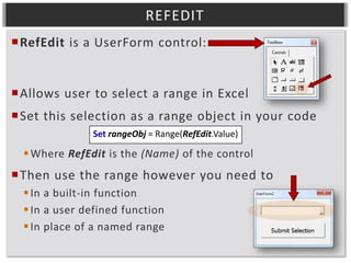 REFEDIT
RefEdit is a UserForm control:

Allows user to select a range in Excel
Set this selection as a range object in your code
Set rangeObj = Range(RefEdit.Value)

 Where RefEdit is the (Name) of the control

Then use the range however you need to
 In a built-in function
 In a user defined function
 In place of a named range

 