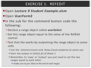 EXERCISE 1. REFEDIT
Open Lecture 9 Student Example.xlsm
Open UserForm2
In the sub for the command button code the
following:
 Declare a range object called userSelect
 Set this range object equal to the value of the RefEdit
control
 Test that the works by outputting the range object to some
cells
 Use the .Columns.Count and .Rows.Count property to assist you
 Start the output in Cells(1,6) of Sheet 1
 Remember, to ‘copy’ or ‘output’ you just need to set the two
ranges equal to each other
 (make sure to put .Value at the end of each range)

 