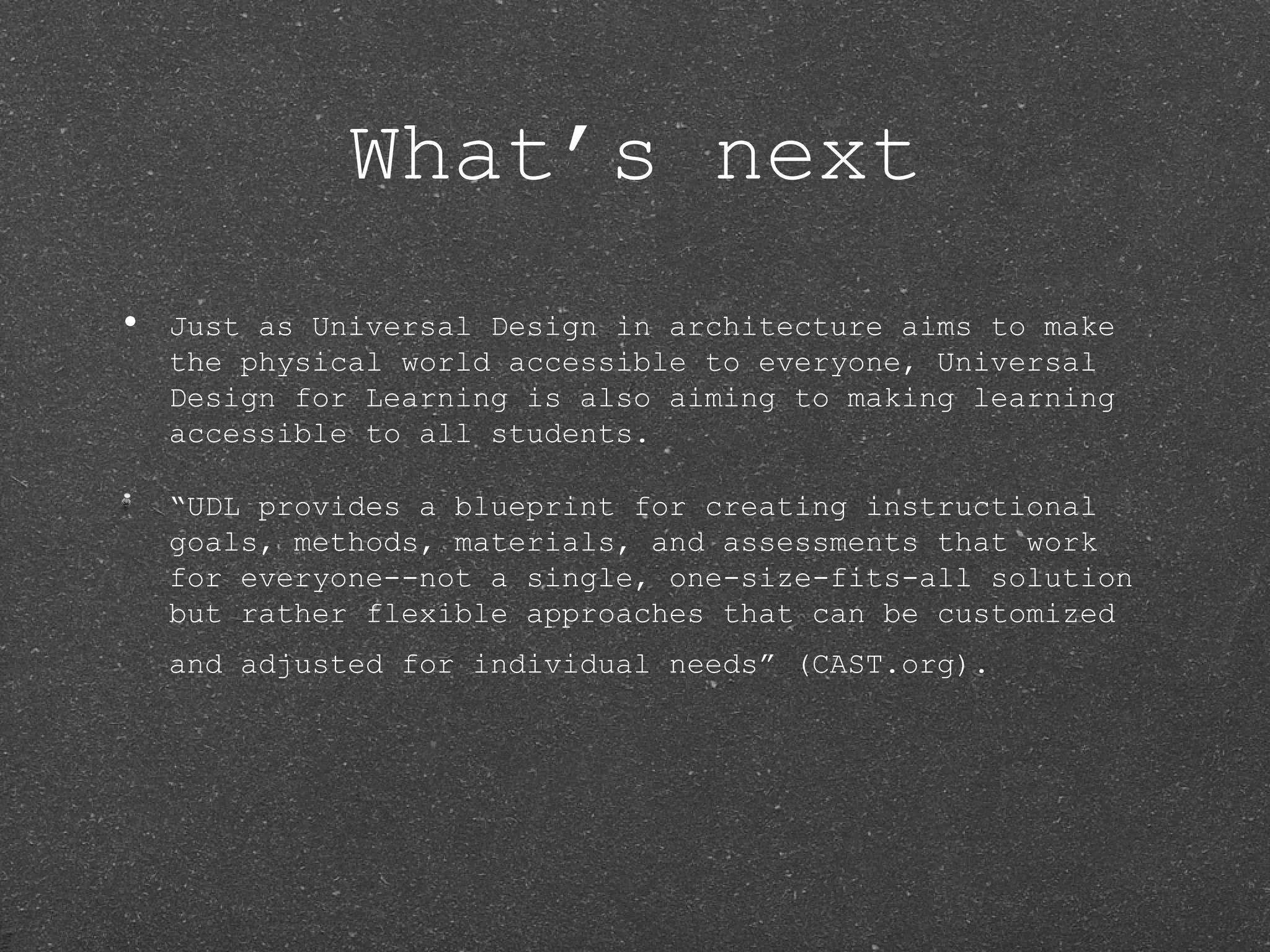 What’s next
•   Just as Universal Design in architecture aims to make
    the physical world accessible to everyone, Universal
    Design for Learning is also aiming to making learning
    accessible to all students.

    “UDL provides a blueprint for creating instructional
    goals, methods, materials, and assessments that work
    for everyone--not a single, one-size-fits-all solution
    but rather flexible approaches that can be customized
    and adjusted for individual needs” (CAST.org).
 