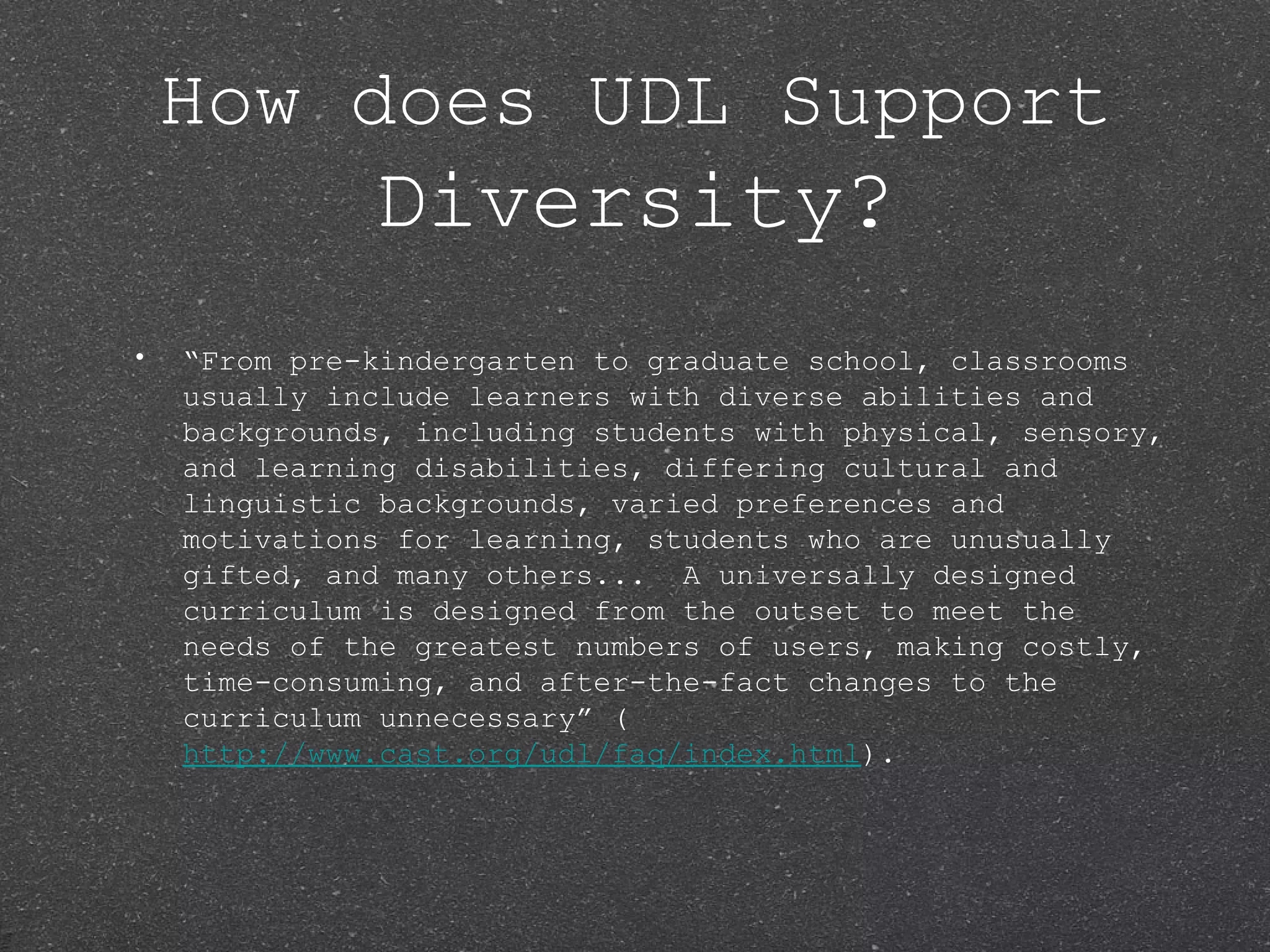 How does UDL Support
              Diversity?
•   “From pre-kindergarten to graduate school, classrooms
    usually include learners with diverse abilities and
    backgrounds, including students with physical, sensory,
    and learning disabilities, differing cultural and
    linguistic backgrounds, varied preferences and
    motivations for learning, students who are unusually
    gifted, and many others... A universally designed
    curriculum is designed from the outset to meet the
    needs of the greatest numbers of users, making costly,
    time-consuming, and after-the-fact changes to the
    curriculum unnecessary” (
    http://www.cast.org/udl/faq/index.html).
 