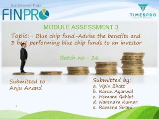 1
Topic:- Blue chip fund-Advise the benefits and
3 best performing blue chip funds to an investor
MODULE ASSESSMENT 3
Batch no:- 26
Submitted by:
a. Vipin Bhatt
b. Karan Agarwal
c. Hemant Gahlot
d. Narendra Kumar
e. Raveena Sirani
Submitted to :
Anju Anand
 