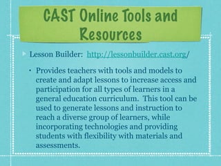 CAST Online Tools and
           Resources
Lesson Builder: http://lessonbuilder.cast.org/
•   Provides teachers with tools and models to
    create and adapt lessons to increase access and
    participation for all types of learners in a
    general education curriculum. This tool can be
    used to generate lessons and instruction to
    reach a diverse group of learners, while
    incorporating technologies and providing
    students with flexibility with materials and
    assessments.
 