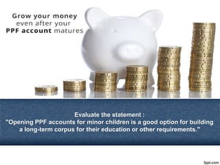 Evaluate the statement :
"Opening PPF accounts for minor children is a good option for building
a long-term corpus for their education or other requirements."
 