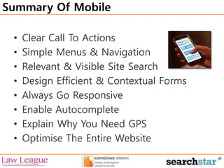 Summary Of Mobile 
• Clear Call To Actions 
• Simple Menus & Navigation 
• Relevant & Visible Site Search 
• Design Efficient & Contextual Forms 
• Always Go Responsive 
• Enable Autocomplete 
• Explain Why You Need GPS 
• Optimise The Entire Website 

