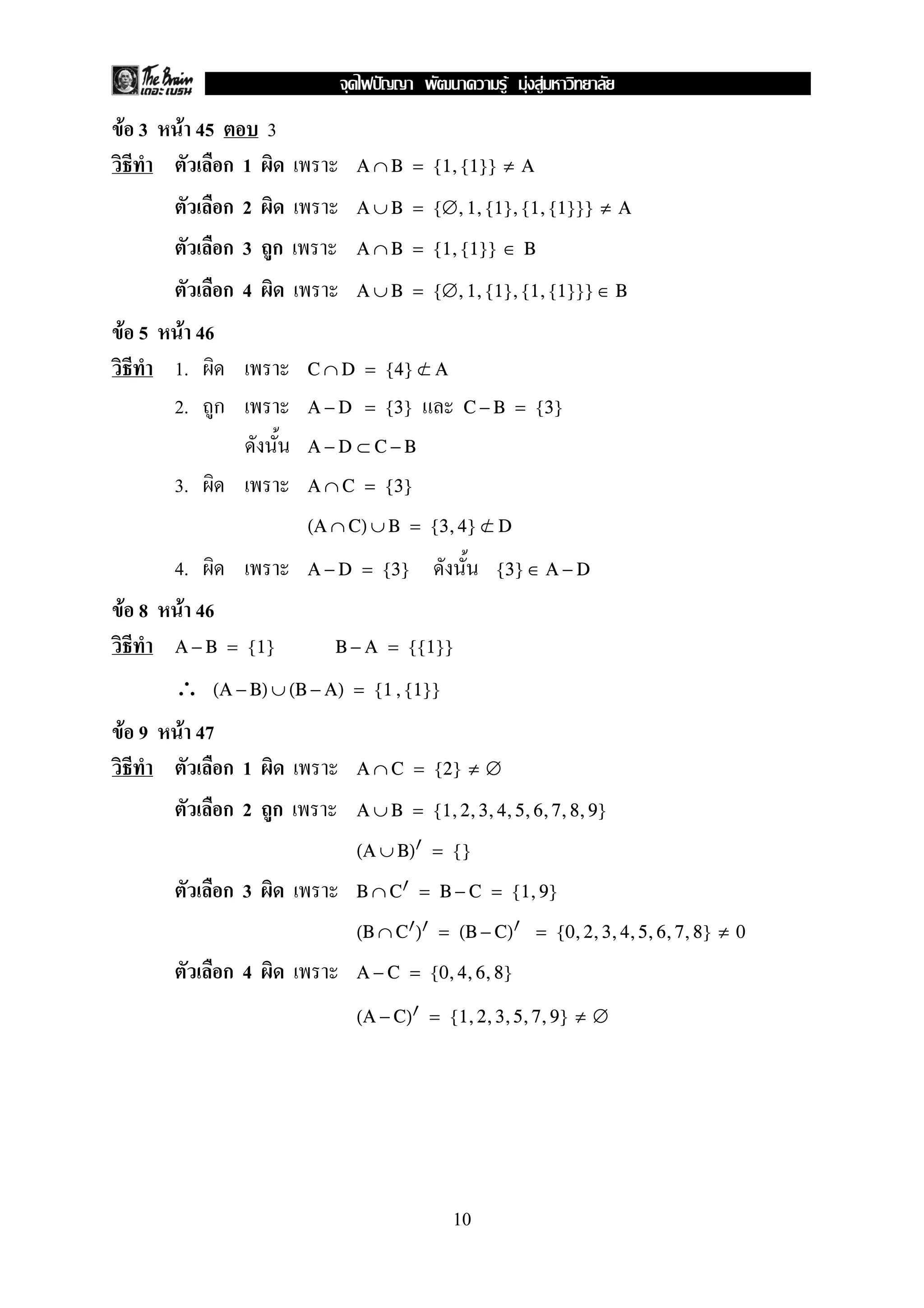 F F F
F 3    F 45        3
              ก1             A ∩ B = {1, {1}} ≠ A

              ก2             A ∪ B = {∅, 1, {1}, {1, {1}}} ≠ A

              ก3 ก           A ∩ B = {1, {1}} ∈ B

              ก4             A ∪ B = {∅, 1, {1}, {1, {1}}} ∈ B

F 5    F 46
      1.               C ∩ D = {4} ⊂ A
                                   /

      2. ก             A − D = {3}          C − B = {3}

                       A−D ⊂C−B

      3.               A ∩ C = {3}

                       (A ∩ C) ∪ B = {3, 4} ⊂ D
                                            /

      4.               A − D = {3}              {3} ∈ A − D

F 8    F 46
      A − B = {1}         B − A = {{1}}

      ∴    (A − B) ∪ (B − A) = {1 , {1}}

F 9    F 47
              ก1             A ∩ C = {2} ≠ ∅

              ก2 ก           A ∪ B = {1, 2, 3, 4, 5, 6, 7, 8, 9}

                             (A ∪ B) = {}

              ก3             B ∩ C = B − C = {1, 9}

                             (B ∩ C ) = (B − C)       = {0, 2, 3, 4, 5, 6, 7, 8} ≠ 0

              ก4             A − C = {0, 4, 6, 8}

                             (A − C) = {1, 2, 3, 5, 7, 9} ≠ ∅




                                           10
 