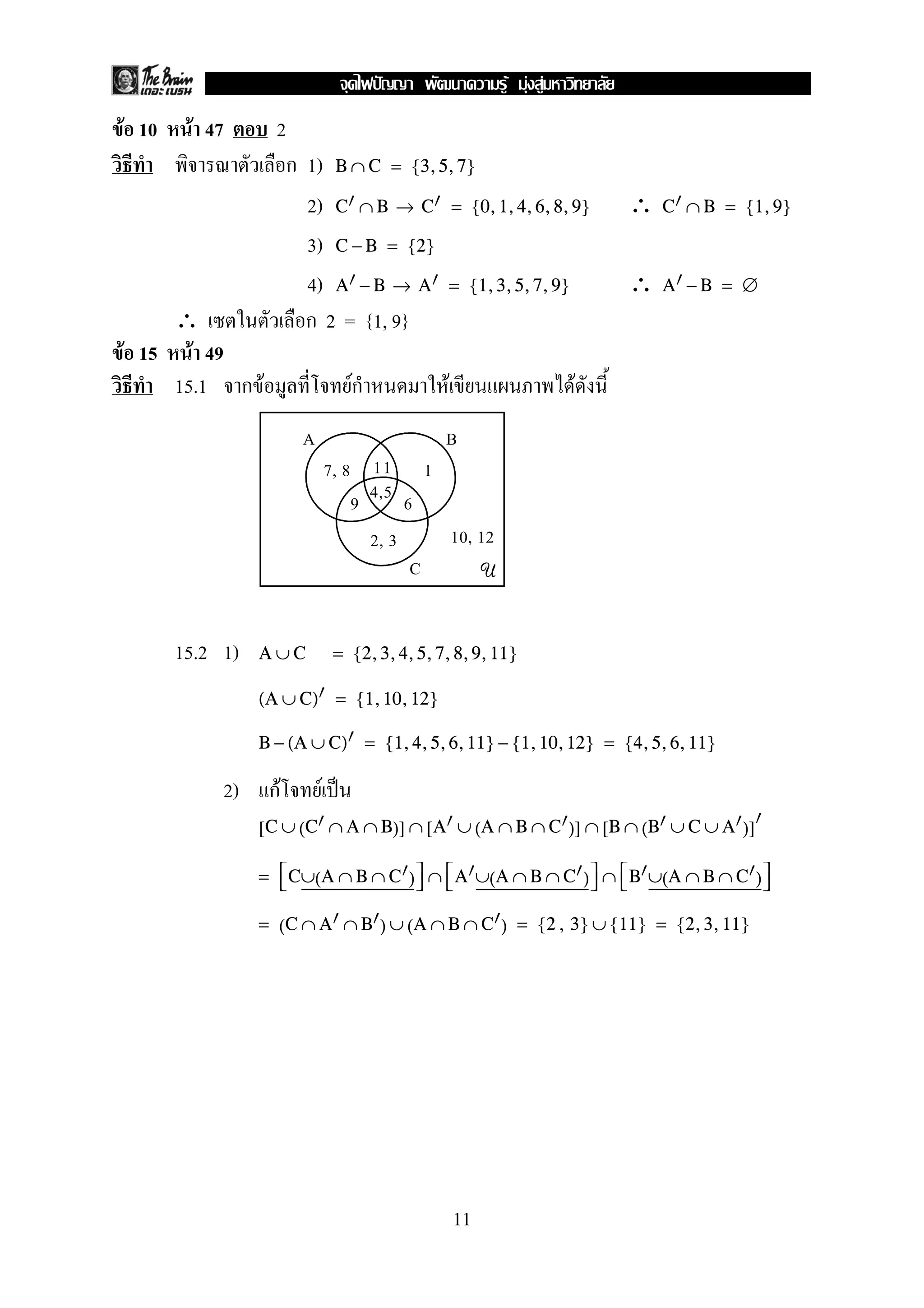 F F F
F 10    F 47          2
                       ก 1) B ∩ C = {3, 5, 7}
                         2) C ∩ B → C = {0, 1, 4, 6, 8, 9}               ∴   C ∩ B = {1, 9}

                         3) C − B = {2}
                         4) A − B → A = {1, 3, 5, 7, 9}                  ∴   A −B = ∅
    ∴                    ก 2 = {1, 9}
F 15 F 49
    15.1 ก F                         ก
                                     F              F                F
                          A                        B
                                  7, 8 11 1
                                      9 4,5 6
                                        2, 3   10, 12
                                             C     U


       15.2 1)      A∪C            = {2, 3, 4, 5, 7, 8, 9, 11}

                    (A ∪ C) = {1, 10, 12}

                    B − (A ∪ C) = {1, 4, 5, 6, 11} − {1, 10, 12} = {4, 5, 6, 11}

               2)    กF       F
                    [C ∪ (C ∩ A ∩ B)] ∩ [A ∪ (A ∩ B ∩ C )] ∩ [B ∩ (B ∪ C ∪ A )]

                    =  C∪(A ∩ B ∩ C )  ∩  A ∪(A ∩ B ∩ C )  ∩  B ∪(A ∩ B ∩ C ) 
                                                                              

                    = (C ∩ A ∩ B ) ∪ (A ∩ B ∩ C ) = {2 , 3} ∪ {11} = {2, 3, 11}




                                                        11
 