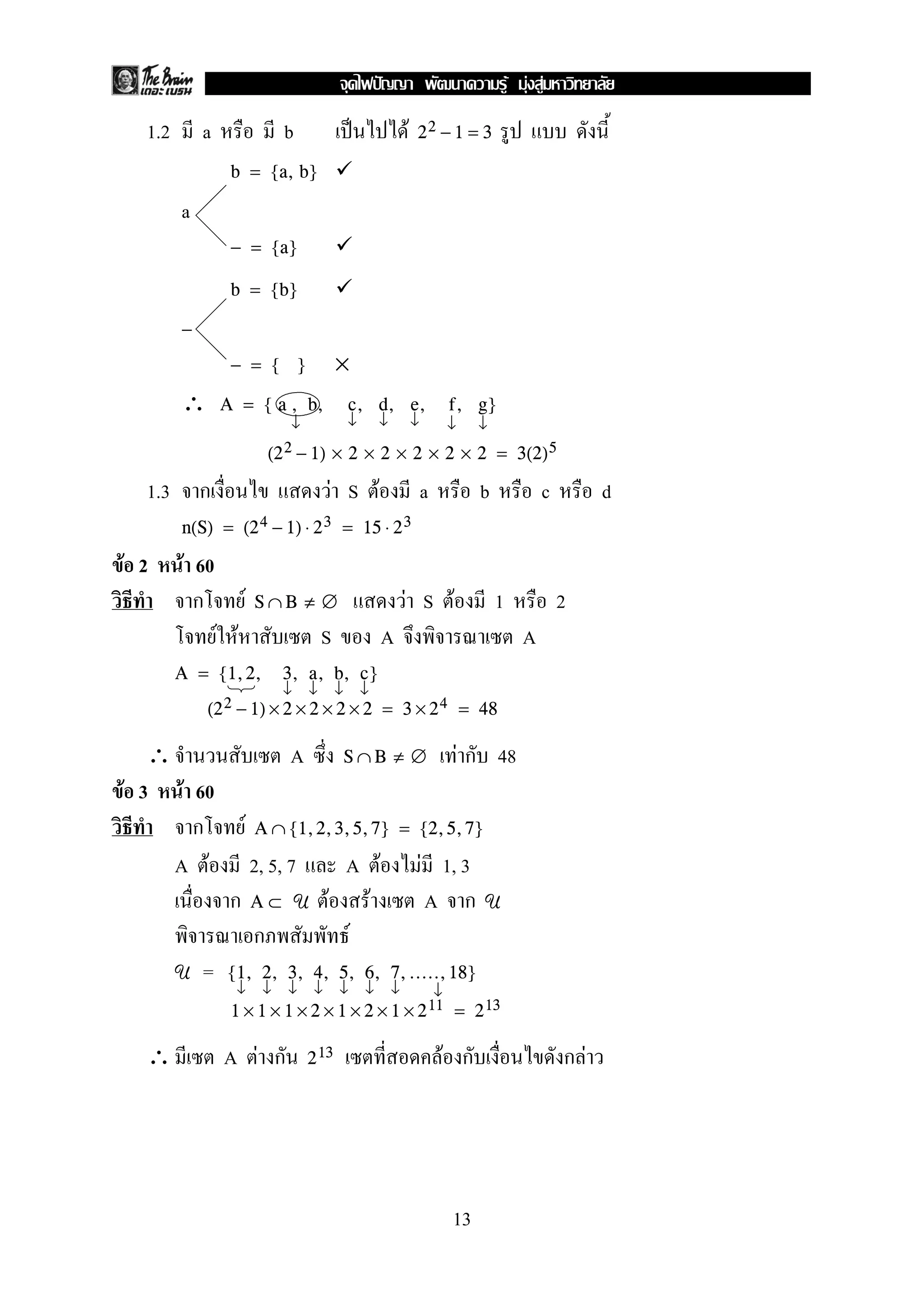 F F F
  1.2       a                       b                           F   22 − 1 = 3

                 b = {a, b}

        a
                 − = {a}

                 b = {b}

        −
                 − = { }                        ×
        ∴       A = { a , b,                     c, d, e,                       f, g}
                                     ↓          ↓       ↓           ↓           ↓     ↓
                                  (2 2 − 1)    × 2 × 2 × 2 × 2 × 2 = 3(2) 5

  1.3       ก                                 F S F                     a             b             c        d
        n(S) = (2 4 − 1) ⋅ 2 3 = 15 ⋅ 2 3

F 2     F 60
          ก           F       S∩B ≠ ∅                           F S F                     1             2
                F F                        S            A                                       A
        A = {1, 2,                  3, a, b, c}
                        ↓ ↓ ↓ ↓
            (2 2 − 1) × 2 × 2 × 2 × 2                   = 3 × 2 4 = 48

   ∴                                 A          S∩B ≠ ∅                             F ก 48
F 3 F 60
      ก                   F   A ∩ {1, 2, 3, 5, 7} = {2, 5, 7}

     A F                      2, 5, 7          A F                      F 1, 3
                 ก            A⊂ U            F F                        A ก          U
                              ก                 F
        U   =    {1, 2, 3, 4, 5, 6, 7, ....., 18}
                  ↓            ↓     ↓   ↓      ↓   ↓       ↓               ↓
                 1 × 1 × 1 × 2 × 1 × 2 × 1 × 2 11 = 2 13

  ∴              A F ก                   2 13                               F ก                         กF




                                                                                13
 