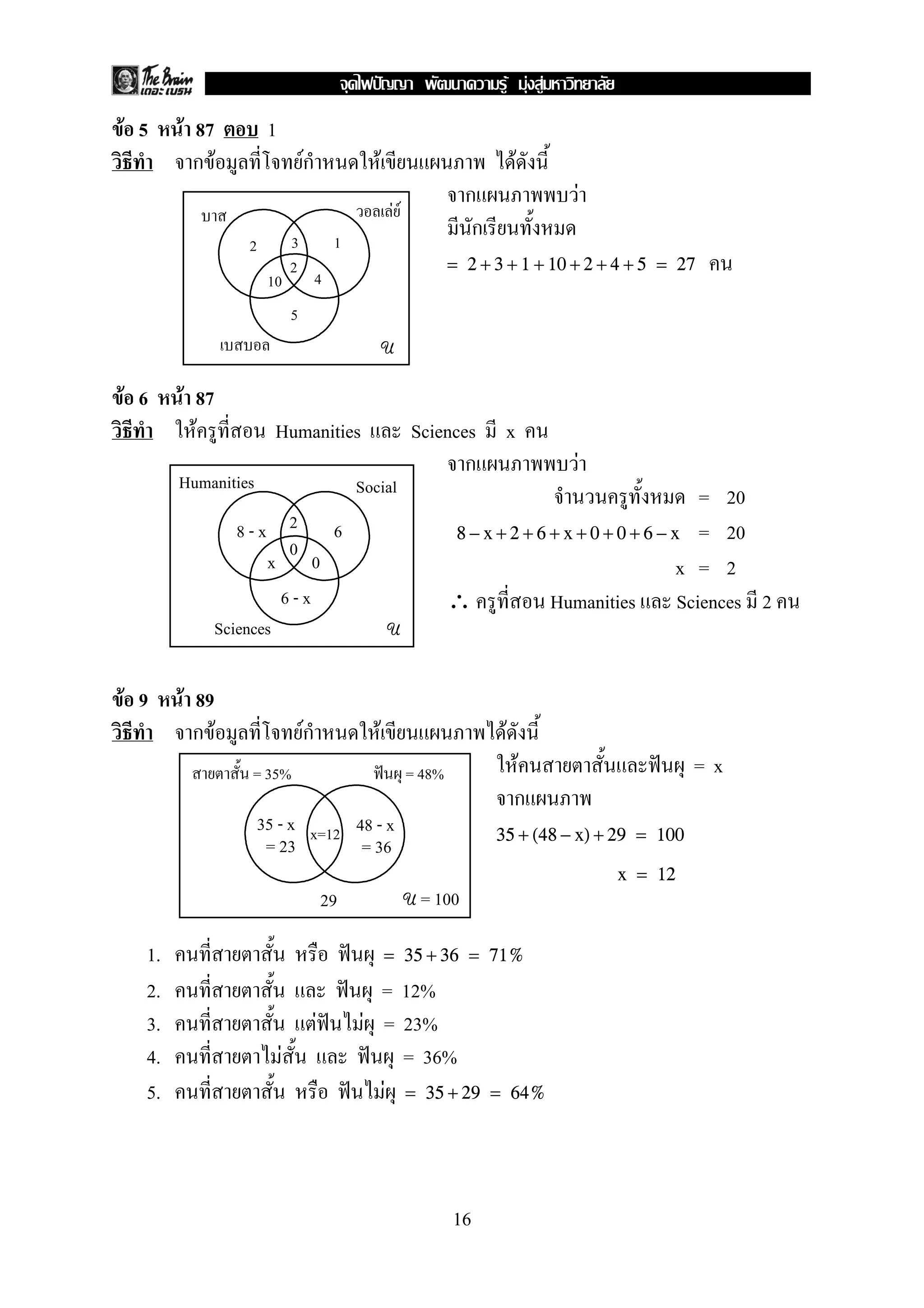 F F F
F 5    F 87           1
         กF                       Fก                   F                             F
                                                                          ก                 F
                                                           FF
                              3             1
                                                                           ก
                 2
                              2                                         = 2 + 3 + 1 + 10 + 2 + 4 + 5 = 27
                      10               4
                              5
                                                           U

F 6    F 87
         F             Humanities                               Sciences        x
                                                                       ก                    F
       Humanities                               Social                                                     = 20
                 8-x 2 6                                                8 − x + 2 + 6 + x + 0 + 0 + 6 − x = 20
                        0
                     x 0                                                                                 x = 2
                       6-x                                              ∴             Humanities Sciences 2
              Sciences                                     U


F 9    F 89
         กF                       ก
                                  F                F                            F
                 = 35%                                          = 48%               F                     =x
                                                                                    ก
                     35 - x x=12 48 - x                                        35 + (48 − x) + 29 = 100
                      = 23        = 36
                                                                                                x = 12
                                           29                   U = 100


  1.                                                       = 35 + 36 = 71%
  2.                                               = 12%
  3.                                   F         F = 23%
  4.                      F                          = 36%
  5.                                               F = 35 + 29                 = 64%




                                                                        16
 