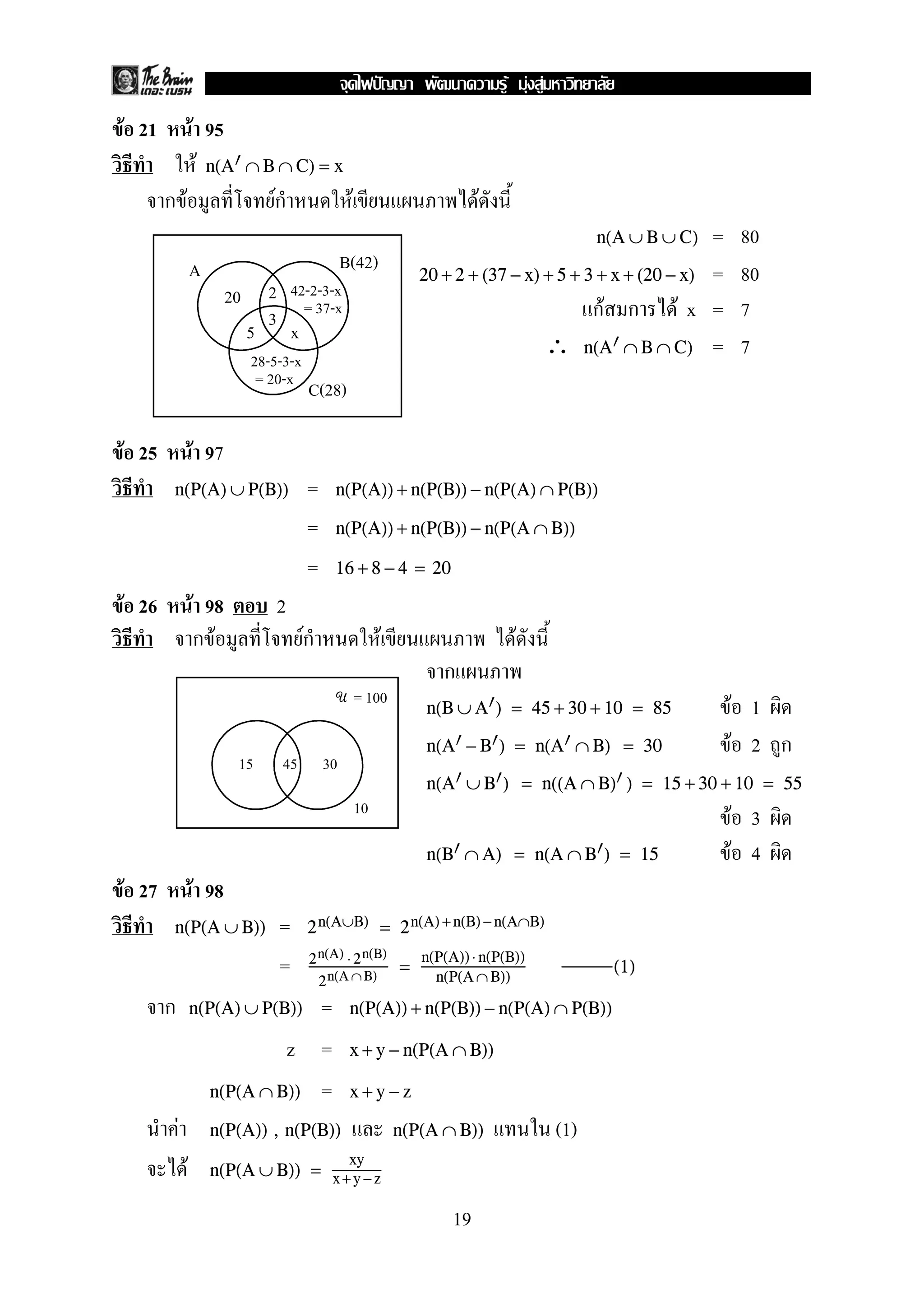 F F F
F 21               F 95
                    F n(A      ∩ B ∩ C) = x
       กF                         ก
                                  F                  F                          F
                                                                                                  n(A ∪ B ∪ C) =    80
                   A                                B(42)
                                                                      20 + 2 + (37 − x) + 5 + 3 + x + (20 − x) =    80
                          20    2 42-2-3-x
                                3 = 37-x                                                       กF ก F x =           7
                               5 x
                               28-5-3-x
                                                                                        ∴ n(A ∩ B ∩ C) =            7
                                = 20-x
                                          C(28)

F 25               F 97
       n(P(A) ∪ P(B))                     =     n(P(A)) + n(P(B)) − n(P(A) ∩ P(B))

                                          =     n(P(A)) + n(P(B)) − n(P(A ∩ B))

                                          =     16 + 8 − 4 = 20

F 26               F 98            2
                    กF                    Fก                  F                      F
                                                                         ก
                                                         = 100
                                                U
                                                                      n(B ∪ A ) = 45 + 30 + 10 = 85                 F 1
                                                                      n(A − B ) = n(A ∩ B) = 30                    F 2 ก
                            15      45         30
                                                                      n(A ∪ B ) = n((A ∩ B) ) = 15 + 30 + 10 = 55
                                                         10
                                                                                                                   F 3
                                                                      n(B ∩ A) = n(A ∩ B ) = 15                     F 4
F 27               F 98
       n(P(A ∪ B))                 =      2 n(A∪B) = 2 n(A) + n(B) − n(A∩B)
                                                                      n(P(A)) ⋅ n(P(B))
                                   =       2 n(A) ⋅ 2 n(B)
                                             2 n(A ∩ B)
                                                                  =     n(P(A ∩ B))
                                                                                                    (1)

       ก           n(P(A) ∪ P(B))  =                 n(P(A)) + n(P(B)) − n(P(A) ∩ P(B))

                                z =                  x + y − n(P(A ∩ B))

                       n(P(A ∩ B)) =                 x+y−z

           F           n(P(A)) , n(P(B))                          n(P(A ∩ B))               (1)
               F       n(P(A ∪ B)) = x + y − z
                                                     xy


                                                                           19
 