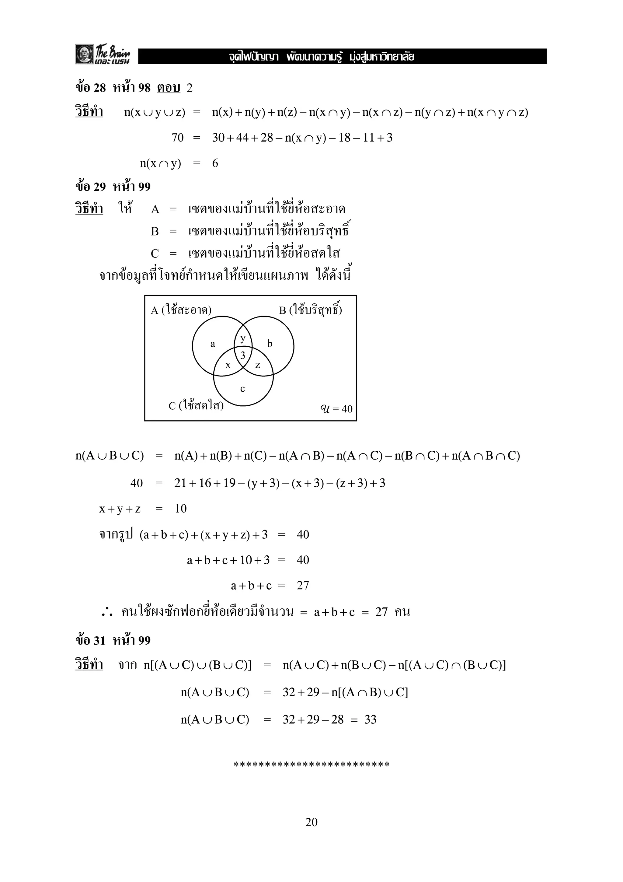 F F F
 F 28     F 98         2
        n(x ∪ y ∪ z)= n(x) + n(y) + n(z) − n(x ∩ y) − n(x ∩ z) − n(y ∩ z) + n(x ∩ y ∩ z)
               70 = 30 + 44 + 28 − n(x ∩ y) − 18 − 11 + 3
         n(x ∩ y) = 6
 F 29 F 99
        F A =                  F F      F F
           B =               F F      F F
           C =                F F      F F
     กF          Fก        F                   F
               A( F        )                        B( F           )

                           a            y       b
                                        3
                                   x        z
                                        c
                 C( F          )                                U = 40


n(A ∪ B ∪ C)   = n(A) + n(B) + n(C) − n(A ∩ B) − n(A ∩ C) − n(B ∩ C) + n(A ∩ B ∩ C)
           40 = 21 + 16 + 19 − (y + 3) − (x + 3) − (z + 3) + 3
    x + y + z = 10

      ก (a + b + c) + (x + y + z) + 3 = 40
                   a + b + c + 10 + 3 = 40

                             a + b + c = 27

    ∴         F ก ก F                      = a + b + c = 27

 F 31     F 99
           ก n[(A ∪ C) ∪ (B ∪ C)] =                 n(A ∪ C) + n(B ∪ C) − n[(A ∪ C) ∩ (B ∪ C)]

                    n(A ∪ B ∪ C) =                  32 + 29 − n[(A ∩ B) ∪ C]

                    n(A ∪ B ∪ C) =                  32 + 29 − 28 = 33


                                       *************************

                                                           20
 
