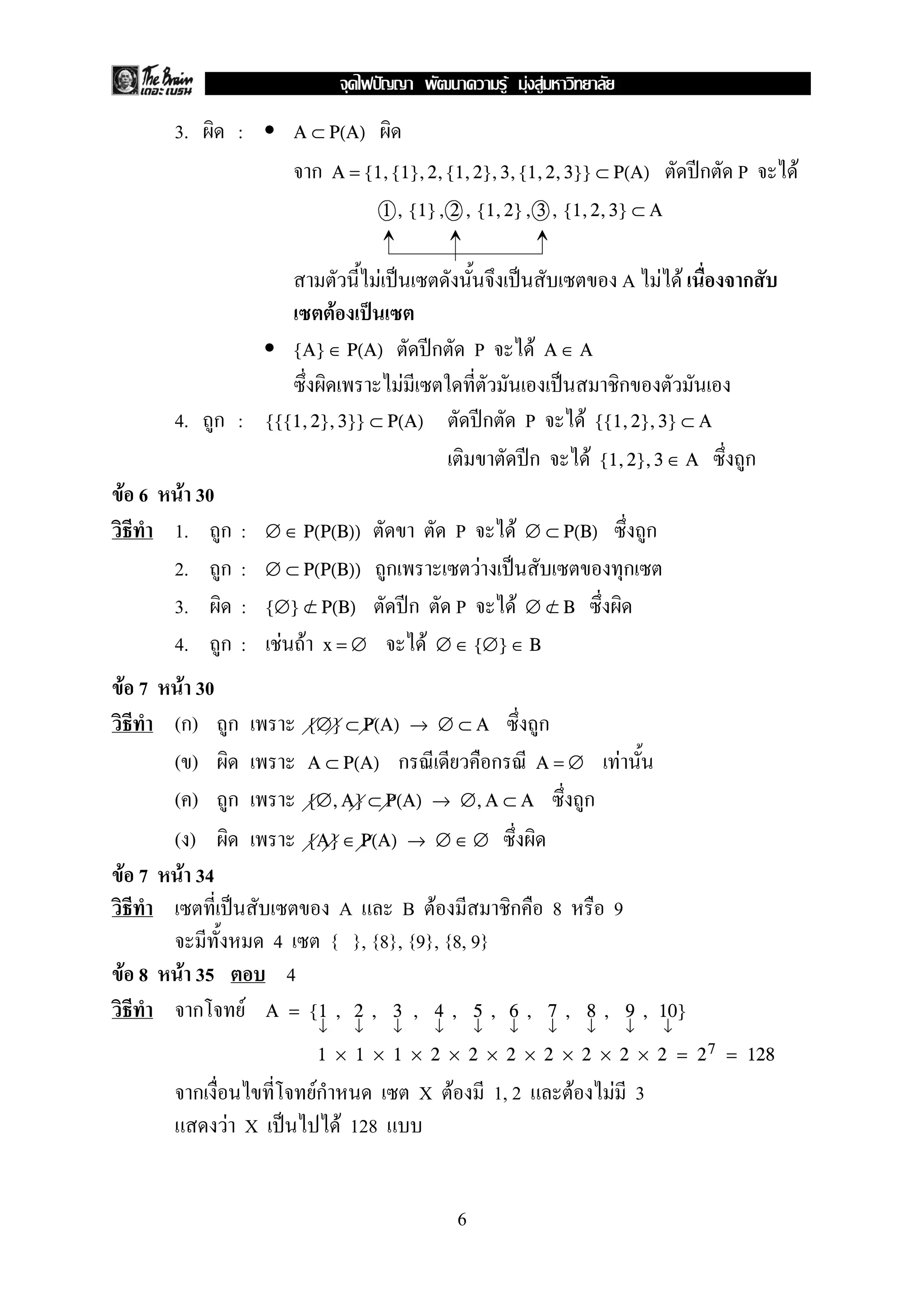 F F F
      3.        :            A ⊂ P(A)

                                 ก    A = {1, {1}, 2, {1, 2}, 3, {1, 2, 3}} ⊂ P(A)                                                            ก P   F
                                                      1 , {1} , 2 , {1, 2} , 3 , {1, 2, 3} ⊂ A


                                                  F                                                                               A F F         ก
                                      F
                             {A} ∈ P(A)                                ก       P                   F   A∈A
                                                           F                                                                  ก
      4. ก :            {{{1, 2}, 3}} ⊂ P(A)                                       ก              P                F       {{1, 2}, 3} ⊂ A

                                                                                                  ก                    F   {1, 2}, 3 ∈ A        ก
F 6    F 30
      1. ก      :       ∅ ∈ P(P(B))                                        P              F       ∅ ⊂ P(B)                            ก
      2. ก      :       ∅ ⊂ P(P(B))                   ก                        F                                                  ก
      3.        :       {∅} ⊂ P(B)
                            /                                  ก           P                  F   ∅⊂B
                                                                                                   /

      4. ก      :         F F        x=∅                           F   ∅ ∈ {∅} ∈ B

F 7  F 30
    (ก) ก                        {∅} ⊂ P(A) → ∅ ⊂ A                                                    ก
    ()                           A ⊂ P(A)                 ก                        ก                   A=∅                    F
    () ก                         {∅, A} ⊂ P(A) → ∅, A ⊂ A                                                          ก
    ()                           {A} ∈ P(A) → ∅ ∈ ∅
F 7 F 34
                                          A    B F          ก                                              8                 9
                         4            { }, {8}, {9}, {8, 9}
F 8    F 35                  4
         ก          F   A = {1 , 2 , 3 , 4 , 5 , 6 , 7 , 8 , 9 , 10}
                                  ↓           ↓        ↓               ↓       ↓         ↓             ↓               ↓          ↓       ↓
                                  1 × 1 × 1 × 2 × 2 × 2 × 2 × 2 × 2 × 2 = 2 7 = 128

           ก                     Fก                            X F                     1, 2                    F             F 3
               F X                        F 128


                                                                           6
 