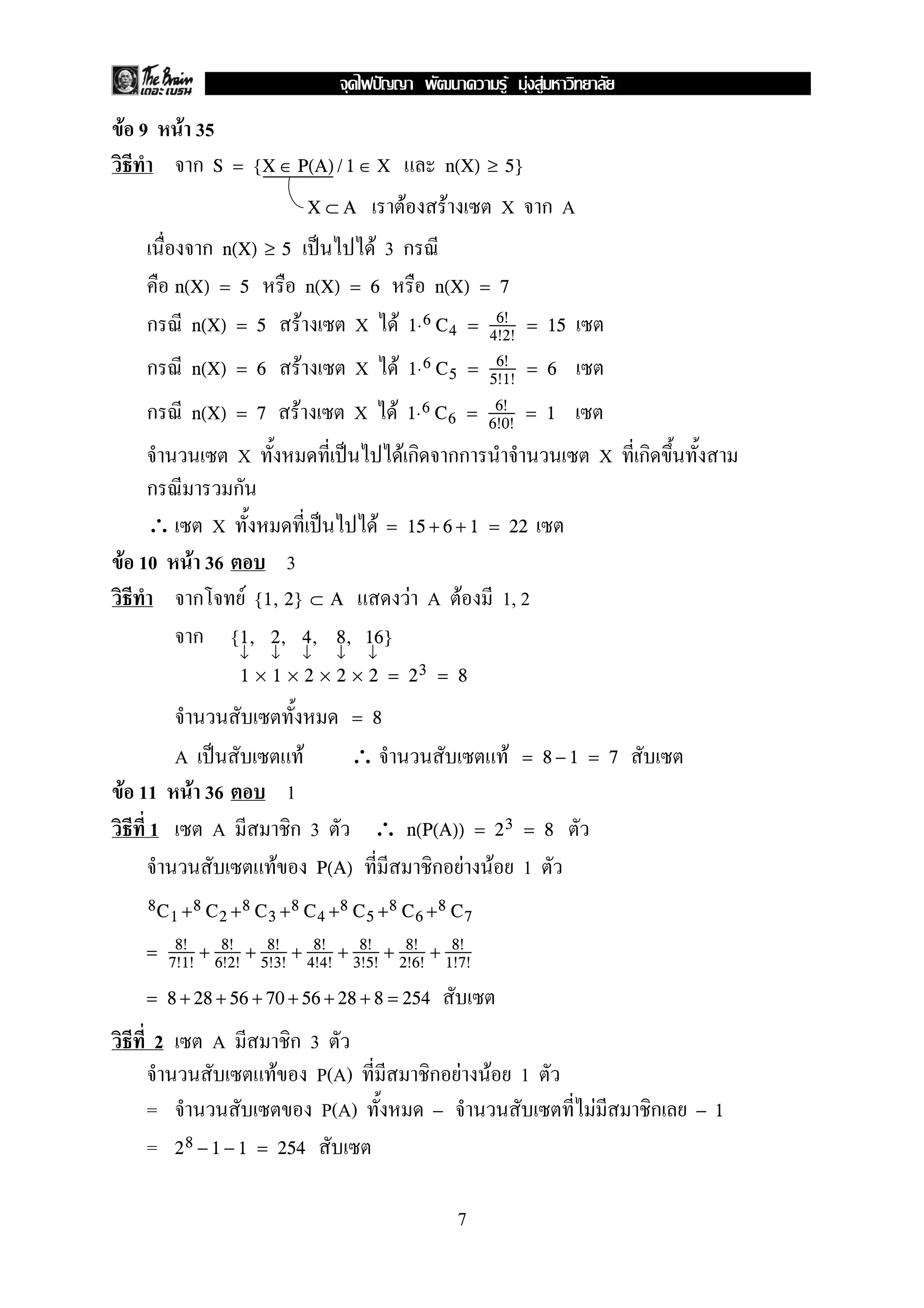 F F F
F 9         F 35
              กS       = {X ∈ P(A) / 1 ∈ X                                                      n(X) ≥ 5}

                                                      X⊂A              F                        F                X กA
                 ก    n(X) ≥ 5                                       F3ก
          n(X) = 5                                    n(X) = 6                              n(X) = 7

  ก           n(X) = 5                    F                      X           F                    6!
                                                                                      1⋅ 6 C 4 = 4!2! = 15

  ก           n(X) = 6                        F                  X               F    1⋅ 6 C 5 = 6! = 6
                                                                                                         5!1!

  ก           n(X) = 7                F                          X       F            1⋅ 6 C 6 = 6! = 1
                                                                                                         6!0!

                       X                                                             Fก             กก                         X ก
   ก                   ก
   ∴ X                F = 15 + 6 + 1 = 22
F 10 F 36     3
      ก F {1, 2} ⊂ A      F A F 1, 2
      ก {1, 2, 4, 8, 16}
                        ↓        ↓                ↓          ↓       ↓
                        1 × 1 × 2 × 2 × 2 = 23 = 8

                                                                 = 8

          A                                       F              ∴                                               F   = 8−1 = 7
F 11           F 36                  1
   1              A                  ก3                              ∴                n(P(A)) = 2 3 = 8

                                 F                     P(A)                                 ก F              F       1
          1+         2+          3+                    4+        C5 +8 C6 +8 C7
  8C           8C           8C        8C                     8


  = 8! + 8! + 8! + 8! + 8! + 8! + 8!
          7!1!       6!2!    5!3!                     4!4!       3!5!                2!6!       1!7!

  = 8 + 28 + 56 + 70 + 56 + 28 + 8 = 254

      2          A                ก3
                                 F P(A)                                                     ก F          F           1
  =                                  P(A)                                                   −                              F         ก   − 1

  =       2 8 − 1 − 1 = 254


                                                                                                    7
 