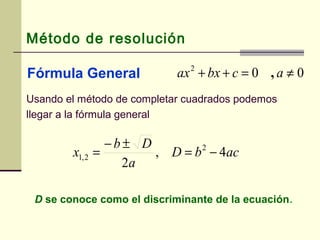 Método de resolución
Fórmula General 002
≠=++ acbxax ,
Usando el método de completar cuadrados podemos
llegar a la fórmula general
acbD
a
Db
x 4,
2
2
2,1 −=
±−
=
D se conoce como el discriminante de la ecuación.
 