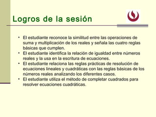Logros de la sesión
• El estudiante reconoce la similitud entre las operaciones de
suma y multiplicación de los reales y señala las cuatro reglas
básicas que cumplen.
• El estudiante identifica la relación de igualdad entre números
reales y la usa en la escritura de ecuaciones.
• El estudiante relaciona las reglas prácticas de resolución de
ecuaciones lineales y cuadráticas con las reglas básicas de los
números reales analizando los diferentes casos.
• El estudiante utiliza el método de completar cuadrados para
resolver ecuaciones cuadráticas.
 