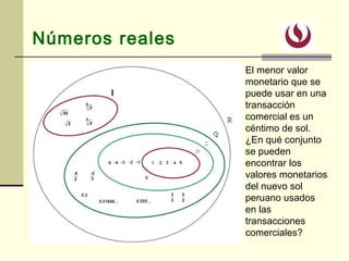 Números reales
El menor valor
monetario que se
puede usar en una
transacción
comercial es un
céntimo de sol.
¿En qué conjunto
se pueden
encontrar los
valores monetarios
del nuevo sol
peruano usados
en las
transacciones
comerciales?
 