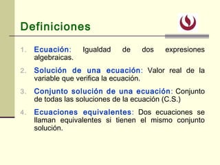 Definiciones
1. Ecuación: Igualdad de dos expresiones
algebraicas.
2. Solución de una ecuación: Valor real de la
variable que verifica la ecuación.
3. Conjunto solución de una ecuación: Conjunto
de todas las soluciones de la ecuación (C.S.)
4. Ecuaciones equivalentes: Dos ecuaciones se
llaman equivalentes si tienen el mismo conjunto
solución.
 