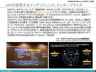 SAPの提唱するインテリジェンス・エンタープライズ
SAPでは、AIやマシンラーニング（機械学習）をはじめ、ビッグデータアナリティクス、ブロックチェーン、
IoTといった新分野での取り組みを“SAP Leonardoブランド”で包括し、先進的なSAP像をアピー
ルしている。レオナルド・ダ・ヴィンチの名を冠し、「デジタルルネッサンスへのナビゲーションや、企業のデジ
タルビジネスへの転換を支援する」製品群と位置づける。
SAPジャパンでは、国内におけるSAP Leonardoの本格展開をスタートしており、700以上で構成さ
れる製品導入の支援サービスを展開。「SAP Cloud Platform」上で、IoT、マシンラーニング、ビッグ
データ、アナリティクス、ブロックチェーン、データインテリジェンスなどの技術を統合／提供するとともに、デ
ザインシンキングの方法論やSAPの専門知識を提供。「他社にはないSAP Leonardoの最大の特徴
は、デザインシンキングの手法を用いて、顧客企業が本当にやるべきことは何かを導き出すことができる
点。そして、イノベーションセンターネットワークを活用することで、約200にのぼるERPに関するアイデア
を具現化するための仕組みを持っている点だ」（宮田氏）
出所：SAPジャパンが「Leonardo」の価値を語る
http://ascii.jp/elem/000/001/630/1630923/
作成資料より転載
 