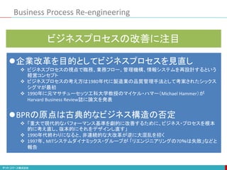 Business Process Re-engineering
企業改革を目的としてビジネスプロセスを見直し
 ビジネスプロセスの視点で職務、業務フロー、管理機構、情報システムを再設計するという
経営コンセプト
 ビジネスプロセスの考え方は1980年代に製造業の品質管理手法として考案されたシックス
シグマが最初
 1990年に元マサチューセッツ工科大学教授のマイケル・ハマー（Michael Hammer）が
Harvard Business Review誌に論文を発表
BPRの原点は古典的なビジネス構造の否定
 「重大で現代的なパフォーマンス基準を劇的に改善するために、ビジネス・プロセスを根本
的に考え直し、抜本的にそれをデザインし直す」
 1990年代終わりになると、非連続的な大改革が逆に大混乱を招く
 1997年、MITシステムダイナミックス・グループが 「リエンジニアリングの70％は失敗」などと
報告
ビジネスプロセスの改善に注目
 